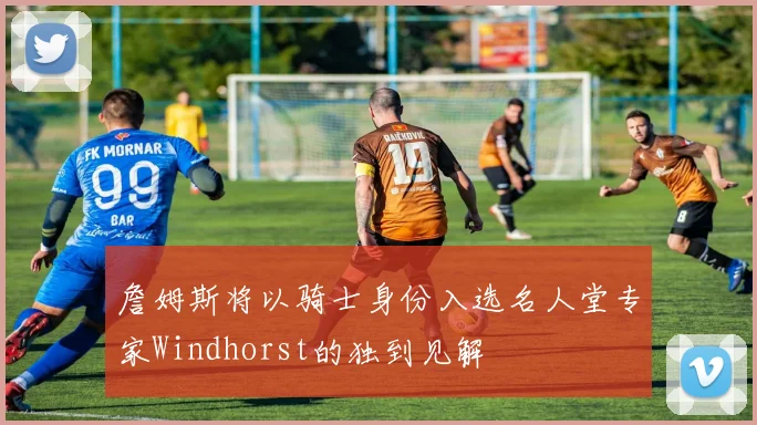 詹姆斯将以骑士身份入选名人堂专家Windhorst的独到见解