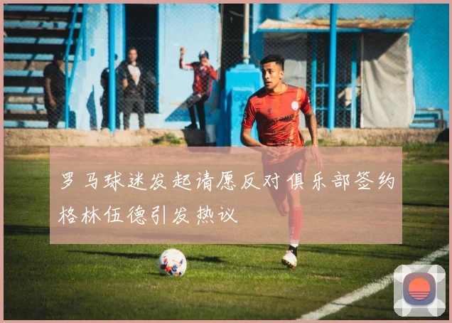 罗马球迷发起请愿反对俱乐部签约格林伍德引发热议