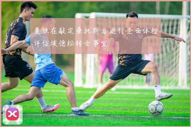 曼联在敲定桑托斯后进行全面体检评估埃德松转会事宜