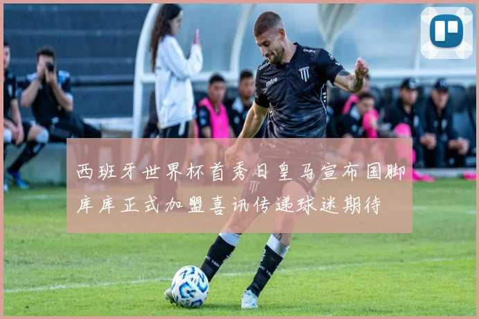 西班牙世界杯首秀日皇马宣布国脚库库正式加盟喜讯传递球迷期待