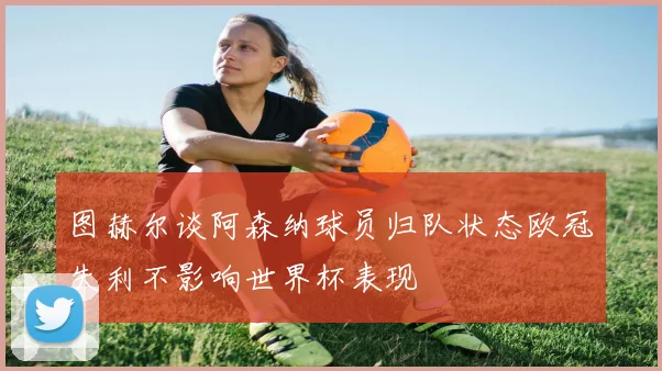 图赫尔谈阿森纳球员归队状态欧冠失利不影响世界杯表现