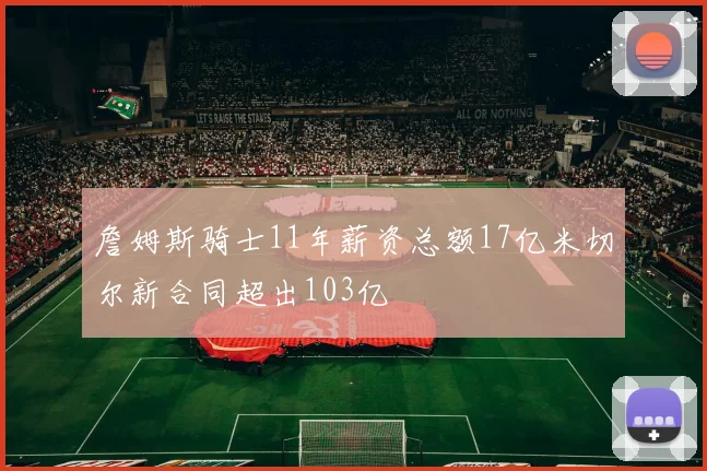 詹姆斯骑士11年薪资总额17亿米切尔新合同超出103亿