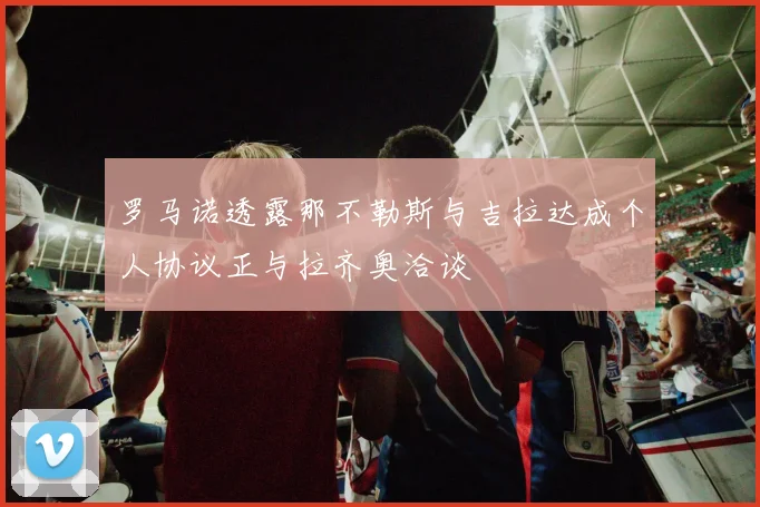 罗马诺透露那不勒斯与吉拉达成个人协议正与拉齐奥洽谈