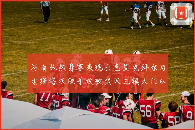 河南队热身赛表现出色艾克拜尔与古斯塔沃联手攻破武汉三镇大门以2-0获胜