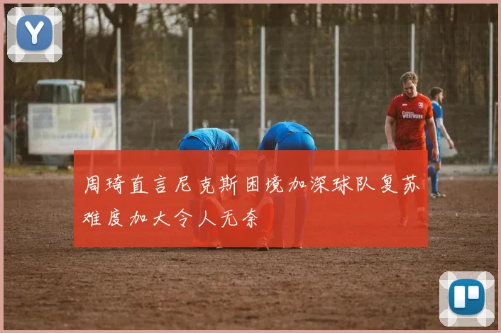 周琦直言尼克斯困境加深球队复苏难度加大令人无奈