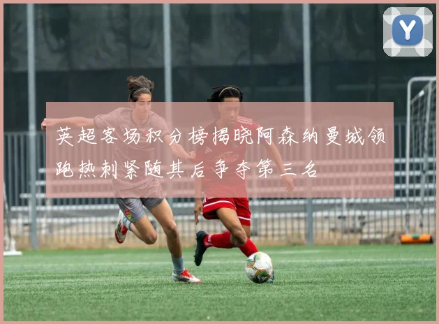 英超客场积分榜揭晓阿森纳曼城领跑热刺紧随其后争夺第三名
